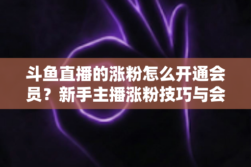 斗鱼直播的涨粉怎么开通会员？新手主播涨粉技巧与会员开通全流程一站式攻略