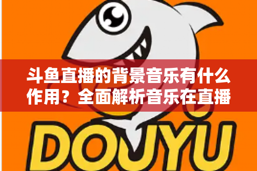 斗鱼直播的背景音乐有什么作用?全面解析音乐在直播间中的核心价值与实战技巧 斗鱼直播的背景音乐有什么作用?全面解析音乐在直播间中的核心价值与实战技巧