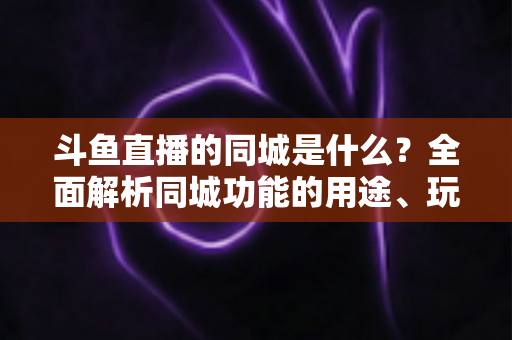 斗鱼直播的同城是什么？全面解析同城功能的用途、玩法与常见问题