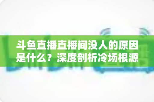 斗鱼直播直播间没人的原因是什么？深度剖析冷场根源与涨人气实战全攻略