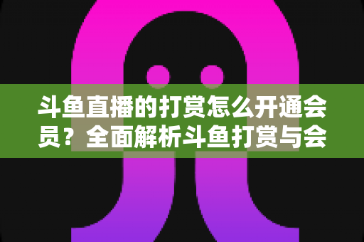 斗鱼直播的打赏怎么开通会员?全面解析斗鱼打赏与会员开通攻略指南 斗鱼直播的打赏怎么开通会员?全面解析斗鱼打赏与会员开通攻略指南