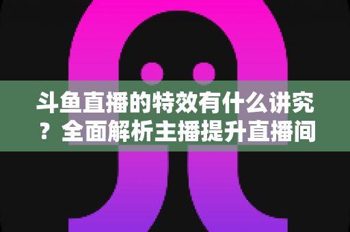 斗鱼直播的特效有什么讲究?全面解析主播提升直播间视觉吸引力的实用技巧与策略 斗鱼直播的特效有什么讲究?全面解析主播提升直播间视觉吸引力的实用技巧与策略