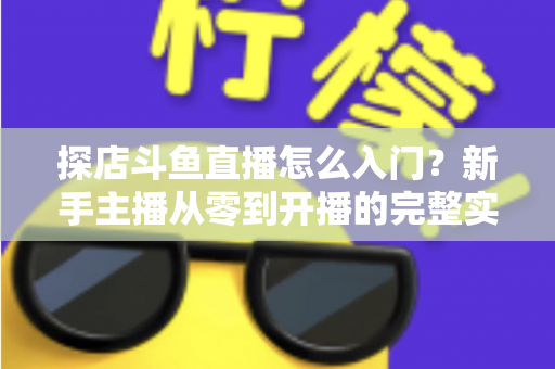 探店斗鱼直播怎么入门?新手主播从零到开播的完整实战指南 探店斗鱼直播怎么入门?新手主播从零到开播的完整实战指南