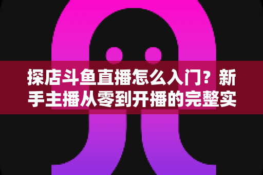 探店斗鱼直播怎么入门？新手主播从零到开播的完整实战指南