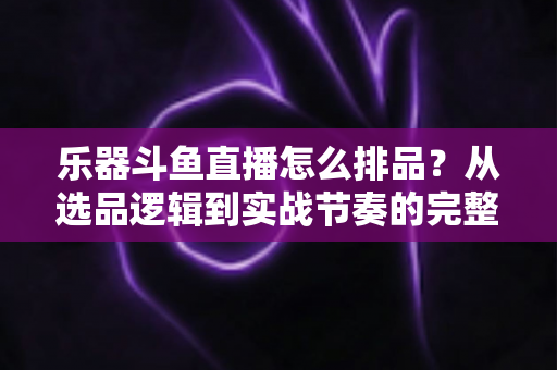 乐器斗鱼直播怎么排品?从选品逻辑到实战节奏的完整排品攻略 乐器斗鱼直播怎么排品?从选品逻辑到实战节奏的完整排品攻略