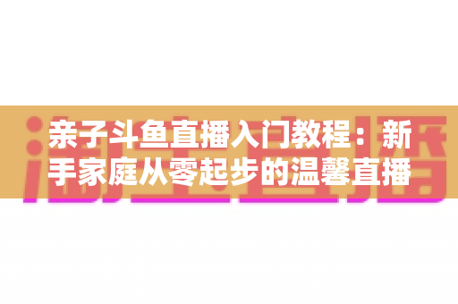 亲子斗鱼直播入门教程：新手家庭从零起步的温馨直播间搭建完全指南