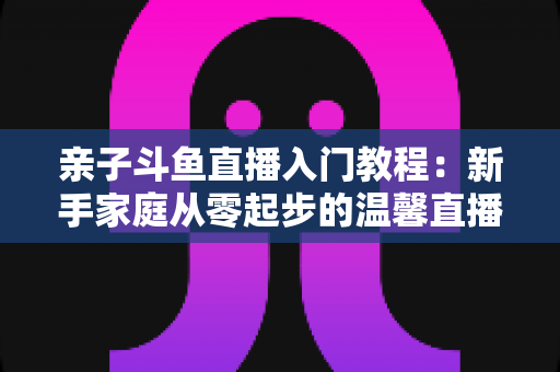 亲子斗鱼直播入门教程：新手家庭从零起步的温馨直播间搭建完全指南