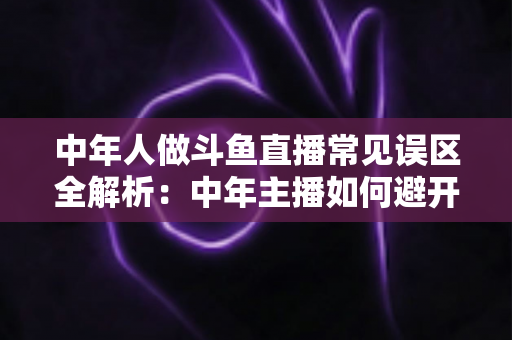 中年人做斗鱼直播常见误区全解析：中年主播如何避开陷阱、稳步起号、实现长期变现