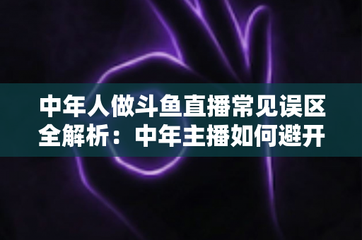 中年人做斗鱼直播常见误区全解析：中年主播如何避开陷阱、稳步起号、实现长期变现