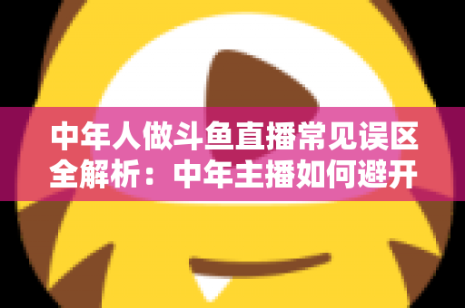 中年人做斗鱼直播常见误区全解析：中年主播如何避开陷阱、稳步起号、实现长期变现