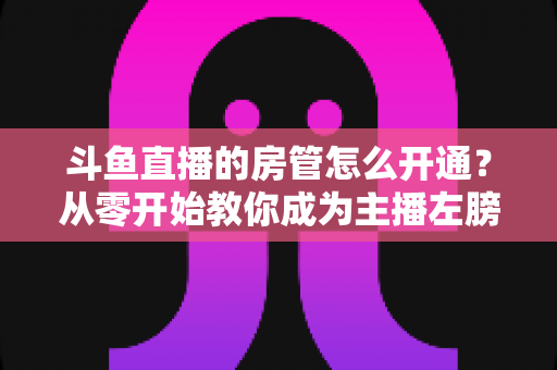 斗鱼直播的房管怎么开通？从零开始教你成为主播左膀右臂的完整指南
