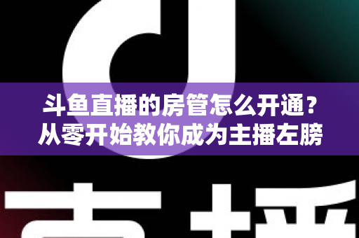 斗鱼直播的房管怎么开通？从零开始教你成为主播左膀右臂的完整指南