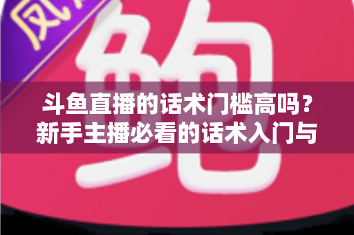 斗鱼直播的话术门槛高吗?新手主播必看的话术入门与进阶全指南 斗鱼直播的话术门槛高吗?新手主播必看的话术入门与进阶全指南