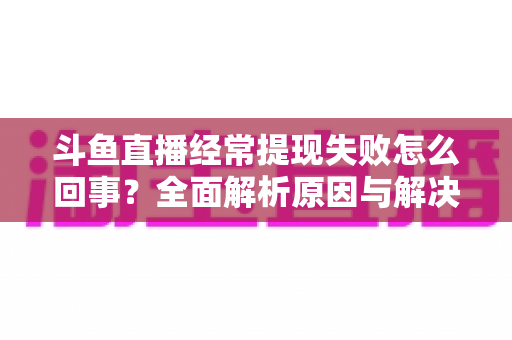 斗鱼直播经常提现失败怎么回事?全面解析原因与解决办法 斗鱼直播经常提现失败怎么回事?全面解析原因与解决办法