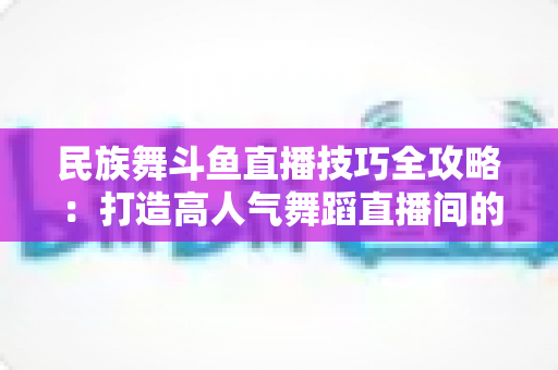 民族舞斗鱼直播技巧全攻略:打造高人气舞蹈直播间的实战秘籍 民族舞斗鱼直播技巧全攻略:打造高人气舞蹈直播间的实战秘籍