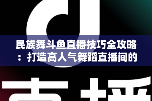 民族舞斗鱼直播技巧全攻略:打造高人气舞蹈直播间的实战秘籍 民族舞斗鱼直播技巧全攻略:打造高人气舞蹈直播间的实战秘籍
