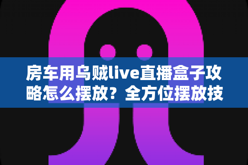 房车用乌贼live直播盒子攻略怎么摆放?全方位摆放技巧与实用指南助你直播无忧 房车用乌贼live直播盒子攻略怎么摆放?全方位摆放技巧与实用指南助你直播无忧