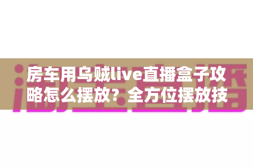 房车用乌贼live直播盒子攻略怎么摆放?全方位摆放技巧与实用指南助你直播无忧 房车用乌贼live直播盒子攻略怎么摆放?全方位摆放技巧与实用指南助你直播无忧