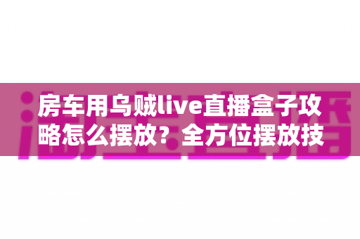 房车用乌贼live直播盒子攻略怎么摆放？全方位摆放技巧与实用指南助你直播无忧