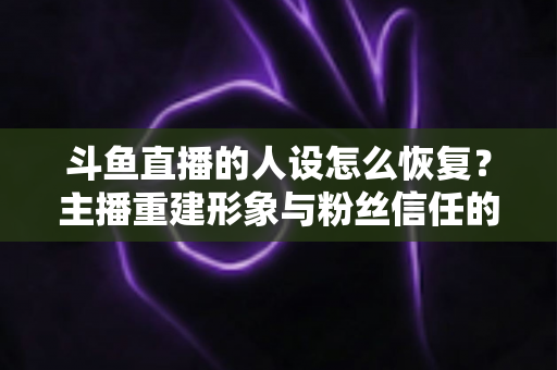斗鱼直播的人设怎么恢复？主播重建形象与粉丝信任的全方位实战指南