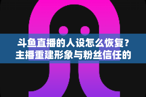 斗鱼直播的人设怎么恢复？主播重建形象与粉丝信任的全方位实战指南