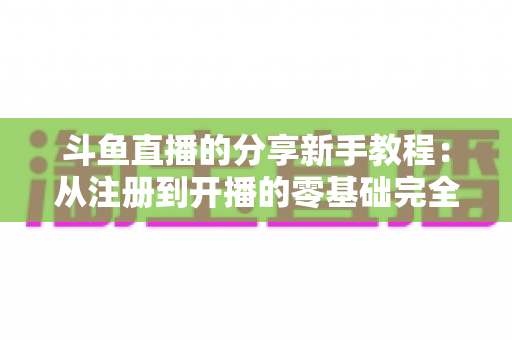 斗鱼直播的分享新手教程：从注册到开播的零基础完全指南