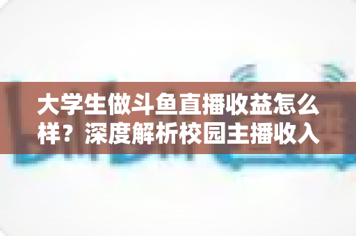大学生做斗鱼直播收益怎么样?深度解析校园主播收入来源、真实水平与提升技巧 大学生做斗鱼直播收益怎么样?深度解析校园主播收入来源、真实水平与提升技巧