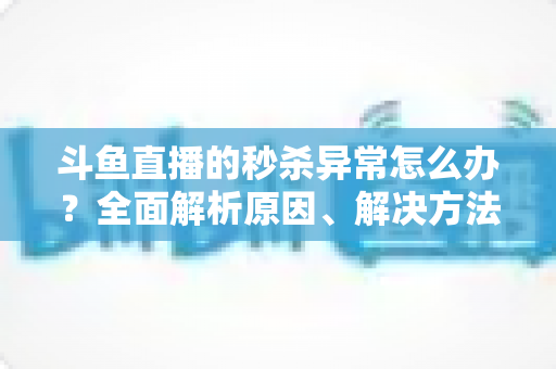 斗鱼直播的秒杀异常怎么办?全面解析原因、解决方法与预防技巧 斗鱼直播的秒杀异常怎么办?全面解析原因、解决方法与预防技巧