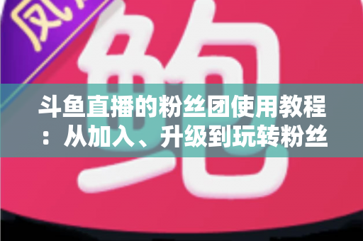斗鱼直播的粉丝团使用教程:从加入、升级到玩转粉丝团的完整攻略 斗鱼直播的粉丝团使用教程:从加入、升级到玩转粉丝团的完整攻略