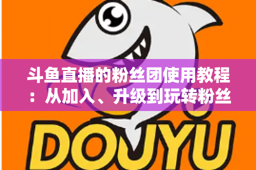 斗鱼直播的粉丝团使用教程:从加入、升级到玩转粉丝团的完整攻略 斗鱼直播的粉丝团使用教程:从加入、升级到玩转粉丝团的完整攻略