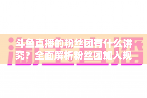 斗鱼直播的粉丝团有什么讲究？全面解析粉丝团加入规则、等级玩法与应援礼仪指南