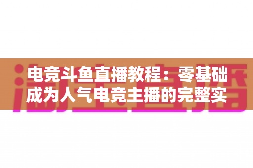 电竞斗鱼直播教程：零基础成为人气电竞主播的完整实战指南