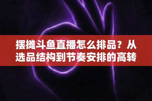 摆摊斗鱼直播怎么排品？从选品结构到节奏安排的高转化实战指南
