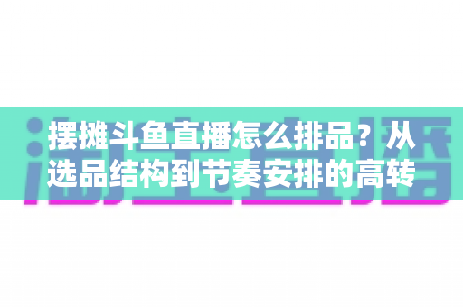 摆摊斗鱼直播怎么排品？从选品结构到节奏安排的高转化实战指南