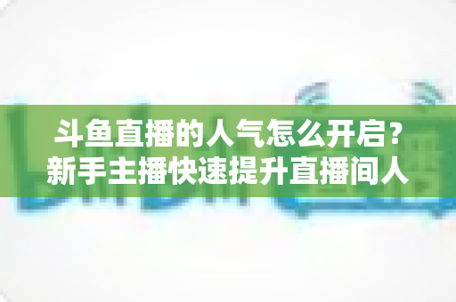 斗鱼直播的人气怎么开启?新手主播快速提升直播间人气的完整实用指南 斗鱼直播的人气怎么开启?新手主播快速提升直播间人气的完整实用指南