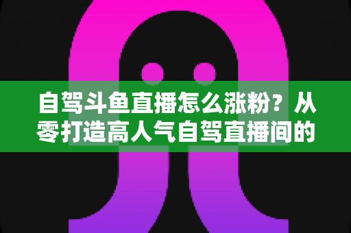 自驾斗鱼直播怎么涨粉？从零打造高人气自驾直播间的实战涨粉秘籍