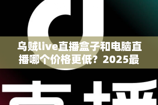 乌贼live直播盒子和电脑直播哪个价格更低?2025最新价格对比与选购指南 乌贼live直播盒子和电脑直播哪个价格更低?2025最新价格对比与选购指南
