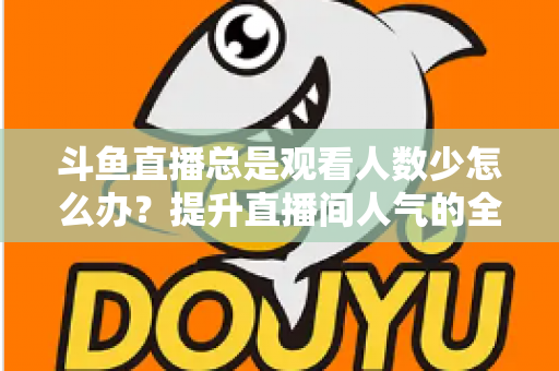 斗鱼直播总是观看人数少怎么办？提升直播间人气的全方位实用攻略