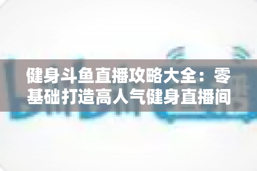健身斗鱼直播攻略大全:零基础打造高人气健身直播间的完整指南 健身斗鱼直播攻略大全:零基础打造高人气健身直播间的完整指南