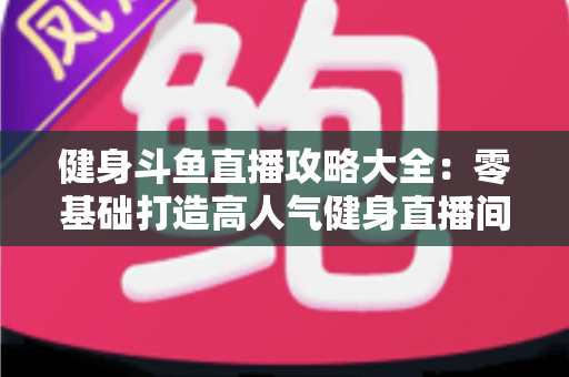 健身斗鱼直播攻略大全:零基础打造高人气健身直播间的完整指南 健身斗鱼直播攻略大全:零基础打造高人气健身直播间的完整指南