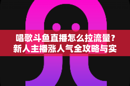 唱歌斗鱼直播怎么拉流量?新人主播涨人气全攻略与实战技巧 唱歌斗鱼直播怎么拉流量?新人主播涨人气全攻略与实战技巧