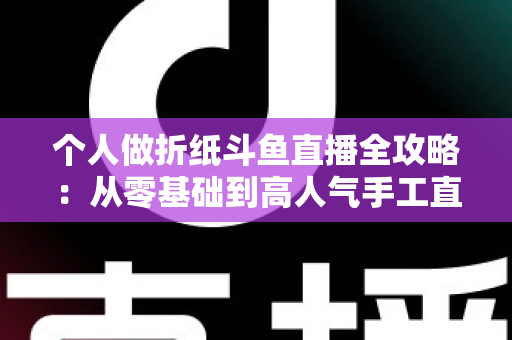 个人做折纸斗鱼直播全攻略:从零基础到高人气手工直播间的实用指南 个人做折纸斗鱼直播全攻略:从零基础到高人气手工直播间的实用指南