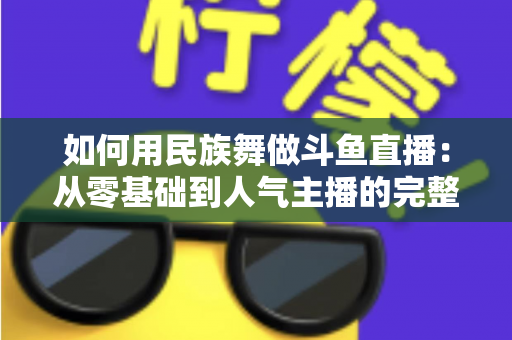如何用民族舞做斗鱼直播:从零基础到人气主播的完整实战指南 如何用民族舞做斗鱼直播:从零基础到人气主播的完整实战指南