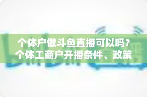 个体户做斗鱼直播可以吗?个体工商户开播条件、政策解读与实操指南全解析 个体户做斗鱼直播可以吗?个体工商户开播条件、政策解读与实操指南全解析