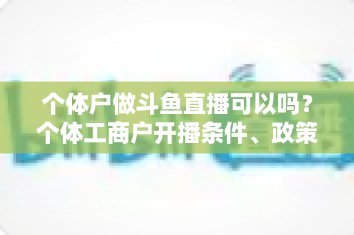 个体户做斗鱼直播可以吗?个体工商户开播条件、政策解读与实操指南全解析 个体户做斗鱼直播可以吗?个体工商户开播条件、政策解读与实操指南全解析