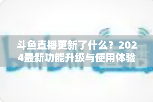 斗鱼直播更新了什么?2024最新功能升级与使用体验全面解析 斗鱼直播更新了什么?2024最新功能升级与使用体验全面解析