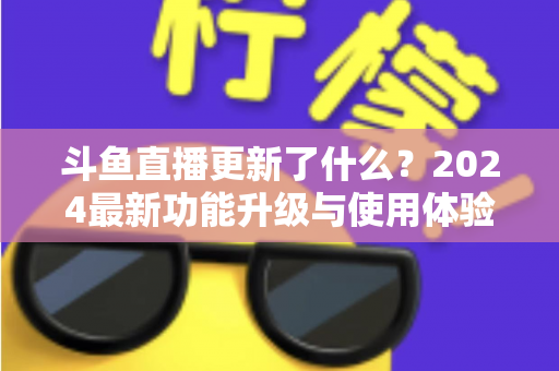 斗鱼直播更新了什么?2024最新功能升级与使用体验全面解析 斗鱼直播更新了什么?2024最新功能升级与使用体验全面解析
