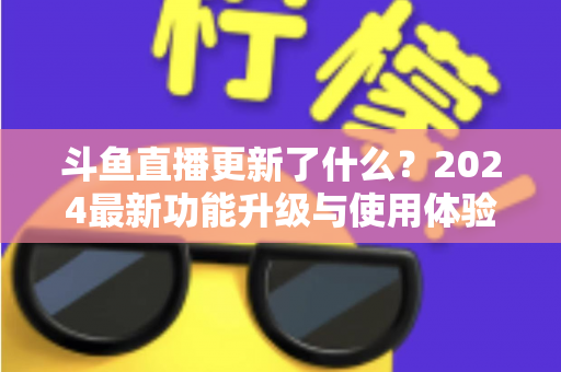 斗鱼直播更新了什么?2024最新功能升级与使用体验全面解析 斗鱼直播更新了什么?2024最新功能升级与使用体验全面解析