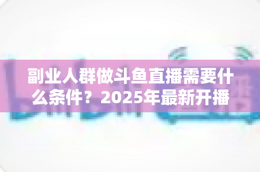 副业人群做斗鱼直播需要什么条件?2025年最新开播指南与门槛全解析 副业人群做斗鱼直播需要什么条件?2025年最新开播指南与门槛全解析