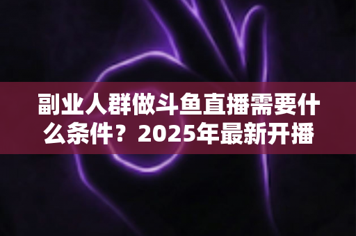 副业人群做斗鱼直播需要什么条件?2025年最新开播指南与门槛全解析 副业人群做斗鱼直播需要什么条件?2025年最新开播指南与门槛全解析
